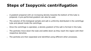 Steps of Isopycnic centrifugation
 A gradient prepared with an increasing density towards the bottom of the tube is
prepared. A pre-performed gradient can also be used.
 The solution of the biological sample and salt is uniformly distributed in the centrifuge
tube and placed inside the centrifuge.
 Once the centrifuge is operated, a density gradient of the salt is formed in the tube.
 The particles move down the tube and settle down as they reach the region with their
respective densities.
 The particles are then separated and identified using different other processes.
 