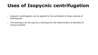 Uses of Isopycnic centrifugation
 Isopycnic centrifugation can be applied for the purification of large volumes of
biomolecules.
 This technique can be used as a technique for the determination of densities of
various particles.
 