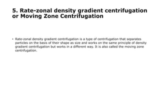 5. Rate-zonal density gradient centrifugation
or Moving Zone Centrifugation
• Rate-zonal density gradient centrifugation is a type of centrifugation that separates
particles on the basis of their shape as size and works on the same principle of density
gradient centrifugation but works in a different way. It is also called the moving zone
centrifugation.
 