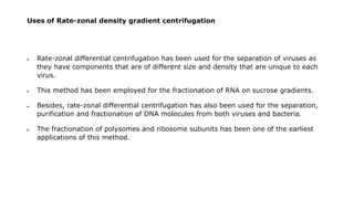 Uses of Rate-zonal density gradient centrifugation
 Rate-zonal differential centrifugation has been used for the separation of viruses as
they have components that are of different size and density that are unique to each
virus.
 This method has been employed for the fractionation of RNA on sucrose gradients.
 Besides, rate-zonal differential centrifugation has also been used for the separation,
purification and fractionation of DNA molecules from both viruses and bacteria.
 The fractionation of polysomes and ribosome subunits has been one of the earliest
applications of this method.
 