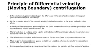 Principle of Differential velocity
(Moving Boundary) centrifugation
 Differential centrifugation is based upon the differences in the rate of sedimentation of biological
particles of different size and density.
 As the increasing speed of the rotors is applied, initial sedimentation of the larger molecules takes
place.
 Further particles settle down depending upon the speed and time of individual centrifugation steps and
the density and relative size of the particles.
 The largest class of particles forms a pellet on the bottom of the centrifuge tube, leaving smaller-sized
structures within the supernatant.
 The pellet is then removed, and the supernatant is further centrifuged to obtain smaller particles.
 Thus, larger molecules sediment quickly and at lower velocities, whereas the smaller molecules take
longer time and higher velocities.
 In the case of particles that are less dense than the medium, the particles will float instead of settling.
 
