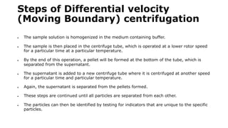Steps of Differential velocity
(Moving Boundary) centrifugation
 The sample solution is homogenized in the medium containing buffer.
 The sample is then placed in the centrifuge tube, which is operated at a lower rotor speed
for a particular time at a particular temperature.
 By the end of this operation, a pellet will be formed at the bottom of the tube, which is
separated from the supernatant.
 The supernatant is added to a new centrifuge tube where it is centrifuged at another speed
for a particular time and particular temperature.
 Again, the supernatant is separated from the pellets formed.
 These steps are continued until all particles are separated from each other.
 The particles can then be identified by testing for indicators that are unique to the specific
particles.
 