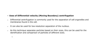 • Uses of Differential velocity (Moving Boundary) centrifugation
 Differential centrifugation is commonly used for the separation of cell organelles and
membranes found in the cell.
 It can also be used for low-resolution separation of the nucleus.
 As this technique separates particles based on their sizes, this can be used for the
identification and comparison of particles of different sizes.
•
 