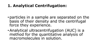 1. Analytical Centrifugation:
• particles in a sample are separated on the
basis of their density and the centrifugal
force they experience.
• Analytical ultracentrifugation (AUC) is a
method for the quantitative analysis of
macromolecules in solution.
 