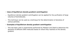 • Uses of Equilibrium density gradient centrifugation
 Equilibrium density gradient centrifugation can be applied for the purification of large
volumes of biomolecules.
 This technique can be used as a technique for the determination of densities of
various particles.
• Examples of Equilibrium density gradient centrifugation
 This has been used in experiments performed by Meelson and Stahl to determine the
densities of different DNA molecules based on where they reached on the density
gradient.
 