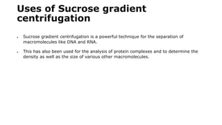 Uses of Sucrose gradient
centrifugation
 Sucrose gradient centrifugation is a powerful technique for the separation of
macromolecules like DNA and RNA.
 This has also been used for the analysis of protein complexes and to determine the
density as well as the size of various other macromolecules.
 
