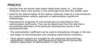 PRINCIPLE
• particles that are denser than others settle down faster. ie. , the larger
molecules move more quickly in the centrifugal force than the smaller ones.
• Used for the determination of the relative molecular mass of a macromolecule
by a sedimentation velocity approach or sedimentation equilibrium
methodology.
• Hydrodynamic properties of macromolecules are described by their
sedimentation coefficients. They can be determined from the rate that a
concentration boundary of the particular biomolecules moves in the
gravitational field.
 The sedimentation coefficient can be used to characterize changes in the size
and shape of macromolecules with changing experimental conditions.
 Three optical systems are available for the analytical ultracentrifuge
(absorbance, interference, and fluorescence) that permit precise and
selective observation of sedimentation in real-time.
 