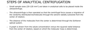 STEPS OF ANALYTICAL CENTRIFUGATION
 Small sample sizes (20-120 mm3) are taken in analytical cells to be placed inside the
ultracentrifuge.
 The ultracentrifuge is then operated so that the centrifugal force causes a migration of
the randomly distributed biomolecules through the solvent radially outwards from the
center of rotation.
 The distance of the molecules from the center is determined through the Schlieren
optical system.
 A graph is drawn from the solute concentration versus the squared radial distance
from the center of rotation, based on which the molecular mass is determined.
 