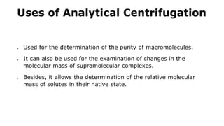 Uses of Analytical Centrifugation
 Used for the determination of the purity of macromolecules.
 It can also be used for the examination of changes in the
molecular mass of supramolecular complexes.
 Besides, it allows the determination of the relative molecular
mass of solutes in their native state.
 