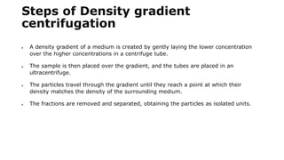 Steps of Density gradient
centrifugation
 A density gradient of a medium is created by gently laying the lower concentration
over the higher concentrations in a centrifuge tube.
 The sample is then placed over the gradient, and the tubes are placed in an
ultracentrifuge.
 The particles travel through the gradient until they reach a point at which their
density matches the density of the surrounding medium.
 The fractions are removed and separated, obtaining the particles as isolated units.
 