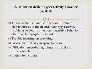  This is related to conduct disorder. Common
characteristics of the disorder are hyperactivity
problems related to attention, impulsive behavior in
children etc. Symptoms include:
 Trouble focusing on one thing.
 Disoriented when you speak to them.
 Difficulty remembering things, instructions,
directions, etc.
 Inattention to detail.
10
3. Attention deficit hyperactivity disorder
(ADHD)
 