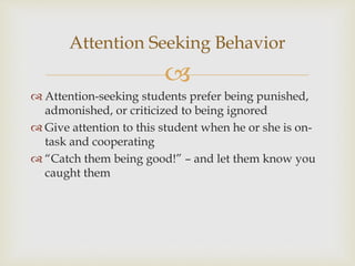 
 Attention-seeking students prefer being punished,
admonished, or criticized to being ignored
 Give attention to this student when he or she is on-
task and cooperating
 “Catch them being good!” – and let them know you
caught them
Attention Seeking Behavior
 