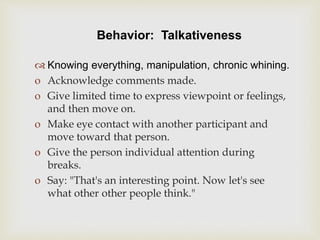 Behavior: Talkativeness
 Knowing everything, manipulation, chronic whining.
o Acknowledge comments made.
o Give limited time to express viewpoint or feelings,
and then move on.
o Make eye contact with another participant and
move toward that person.
o Give the person individual attention during
breaks.
o Say: "That's an interesting point. Now let's see
what other other people think."
 