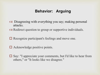 Behavior: Arguing
 Disagreeing with everything you say; making personal
attacks.
 Redirect question to group or supportive individuals.
 Recognize participant's feelings and move one.
 Acknowledge positive points.
 Say: "I appreciate your comments, but I'd like to hear from
others," or "It looks like we disagree."
 
