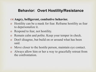 Behavior: Overt Hostility/Resistance
 Angry, belligerent, combative behavior.
o Hostility can be a mask for fear. Reframe hostility as fear
to depersonalize it.
o Respond to fear, not hostility.
o Remain calm and polite. Keep your temper in check.
o Don't disagree, but build on or around what has been
said.
o Move closer to the hostile person, maintain eye contact.
o Always allow him or her a way to gracefully retreat from
the confrontation.
 