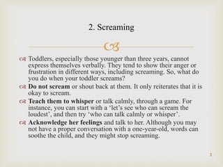 
 Toddlers, especially those younger than three years, cannot
express themselves verbally. They tend to show their anger or
frustration in different ways, including screaming. So, what do
you do when your toddler screams?
 Do not scream or shout back at them. It only reiterates that it is
okay to scream.
 Teach them to whisper or talk calmly, through a game. For
instance, you can start with a ‘let’s see who can scream the
loudest’, and then try ‘who can talk calmly or whisper’.
 Acknowledge her feelings and talk to her. Although you may
not have a proper conversation with a one-year-old, words can
soothe the child, and they might stop screaming.
3
2. Screaming
 