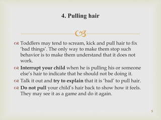 
 Toddlers may tend to scream, kick and pull hair to fix
‘bad things’. The only way to make them stop such
behavior is to make them understand that it does not
work.
 Interrupt your child when he is pulling his or someone
else’s hair to indicate that he should not be doing it.
 Talk it out and try to explain that it is ‘bad’ to pull hair.
 Do not pull your child’s hair back to show how it feels.
They may see it as a game and do it again.
5
4. Pulling hair
 