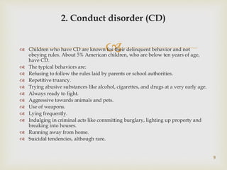  Children who have CD are known for their delinquent behavior and not
obeying rules. About 5% American children, who are below ten years of age,
have CD.
 The typical behaviors are:
 Refusing to follow the rules laid by parents or school authorities.
 Repetitive truancy.
 Trying abusive substances like alcohol, cigarettes, and drugs at a very early age.
 Always ready to fight.
 Aggressive towards animals and pets.
 Use of weapons.
 Lying frequently.
 Indulging in criminal acts like committing burglary, lighting up property and
breaking into houses.
 Running away from home.
 Suicidal tendencies, although rare.
9
2. Conduct disorder (CD)
 