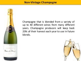 Non-Vintage Champagne
Champagne that is blended from a variety of
up to 40 different wines from many different
years. Champagne producers will keep back
20% of their harvest each year to use in future
blends.
 