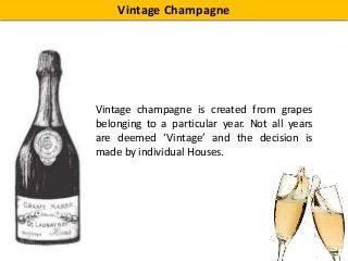 Vintage Champagne
Vintage champagne is created from grapes
belonging to a particular year. Not all years
are deemed ‘Vintage’ and the decision is
made by individual Houses.
 