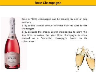 Rose Champagne
Rose or ‘Pink’ champagne can be created by one of two
methods.
1. By adding a small amount of Pinot Noir red wine to the
champagne
2. By pressing the grapes slower than normal to allow the
skin time to colour the wine Rose champagne is often
revered as a ‘romantic’ champagne based on its
colouration.
 