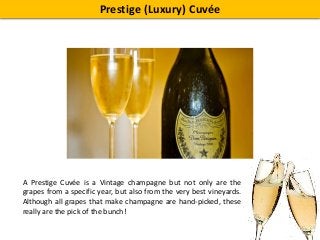 Prestige (Luxury) Cuvée
A Prestige Cuvée is a Vintage champagne but not only are the
grapes from a specific year, but also from the very best vineyards.
Although all grapes that make champagne are hand-picked, these
really are the pick of the bunch!
 