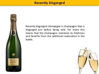 Recently Disgorged
Recently disgorged champagne is champagne that is
disgorged just before being sold. For many this
means that the champagne maintains its freshness
and benefits from the additional maturation in the
bottle.
 