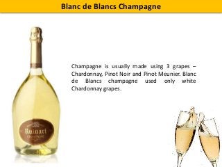 Blanc de Blancs Champagne
Champagne is usually made using 3 grapes –
Chardonnay, Pinot Noir and Pinot Meunier. Blanc
de Blancs champagne used only white
Chardonnay grapes.
 