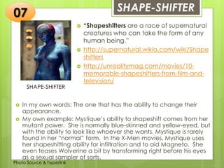 Insert any photo
that shows this
idea. The photo
should be clear
and should fit
and fill this
space.
SHAPE-SHIFTER07
SHAPE-SHIFTER
 “Shapeshifters are a race of supernatural
creatures who can take the form of any
human being.”
 http://supernatural.wikia.com/wiki/Shape
shifters
 http://unrealitymag.com/movies/10-
memorable-shapeshifters-from-film-and-
television/
 In my own words: The one that has the ability to change their
appearance.
 My own example: Mystique’s ability to shapeshift comes from her
mutant power. She is normally blue-skinned and yellow-eyed, but
with the ability to look like whoever she wants, Mystique is rarely
found in her “normal” form. In the X-Men movies, Mystique uses
her shapeshifting ability for infiltration and to aid Magneto. She
even teases Wolverine a bit by transforming right before his eyes
as a sexual sampler of sorts.
Photo Source & hyperlink
 