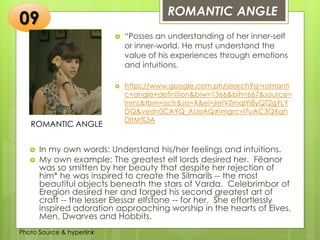 Insert any photo
that shows this
idea. The photo
should be clear
and should fit
and fill this
space.
ROMANTIC ANGLE
09
ROMANTIC ANGLE
 “Posses an understanding of her inner-self
or inner-world. He must understand the
value of his experiences through emotions
and intuitions.
 https://www.google.com.ph/search?q=romanti
c+angle+definition&biw=1366&bih=667&source=
lnms&tbm=isch&sa=X&ei=jIefVZmqIYi8yQT2gYLY
DQ&ved=0CAYQ_AUoAQ#imgrc=l7uAC3QXqh
DItM%3A
 In my own words: Understand his/her feelings and intuitions.
 My own example: The greatest elf lords desired her. Fëanor
was so smitten by her beauty that despite her rejection of
him* he was inspired to create the Silmarils -- the most
beautiful objects beneath the stars of Varda. Celebrimbor of
Eregion desired her and forged his second greatest art of
craft -- the lesser Elessar elfstone -- for her. She effortlessly
inspired adoration approaching worship in the hearts of Elves,
Men, Dwarves and Hobbits.
Photo Source & hyperlink
 