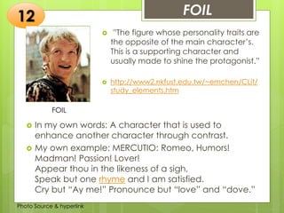 Insert any photo
that shows this
idea. The photo
should be clear
and should fit
and fill this
space.
FOIL12
FOIL
 ”The figure whose personality traits are
the opposite of the main character’s.
This is a supporting character and
usually made to shine the protagonist.”
 http://www2.nkfust.edu.tw/~emchen/CLit/
study_elements.htm
 In my own words: A character that is used to
enhance another character through contrast.
 My own example: MERCUTIO: Romeo, Humors!
Madman! Passion! Lover!
Appear thou in the likeness of a sigh,
Speak but one rhyme and I am satisfied.
Cry but “Ay me!” Pronounce but “love” and “dove.”
Photo Source & hyperlink
 