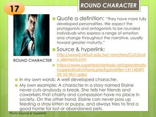 Insert any photo
that shows this
idea. The photo
should be clear
and should fit
and fill this
space.
ROUND CHARACTER
17
ROUND CHARACTER
 Quote a definition: “They have more fully
developed personalities. We expect the
protagonists and antagonists to be rounded
individuals who express a range of emotion
and change throughout the narrative, usually
toward greater maturity.”
 Source & hyperlink:
http://www2.nkfust.edu.tw/~emchen/CLit/stud
y_elements.htm
 https://www.superteachertools.net/speedmatc
h/speedmatchfromj.php?gamefile=141145491
3#.VZ-Ws1-qqko
 In my own words: A well developed character.
 My own example: A character in a story named Elaine
never cuts anybody a break. She tells her friends and
coworkers that charity and compassion have no place in
society. On the other hand, Elaine can never pass up
feeding a stray kitten or puppy, and always tries to find a
good home for lost or abandoned pets.
Photo Source & hyperlink
 