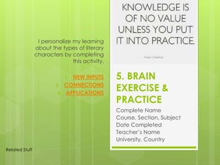 5. BRAIN
EXERCISE &
PRACTICE
Complete Name
Course, Section, Subject
Date Completed
Teacher’s Name
University, Country
I personalize my learning
about the types of literary
characters by completing
this activity.
1. NEW INPUTS
2. CONNECTIONS
3. APPLICATIONS
Related Stuff
 