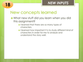 New concepts learned
 What new stuff did you learn when you did
this assignment?
 I learned that there are so many types of
characters.
 I learned how important it is to study different kind of
characters in order for me to analyze and
understand the story well.
NEW INPUTS
18
 