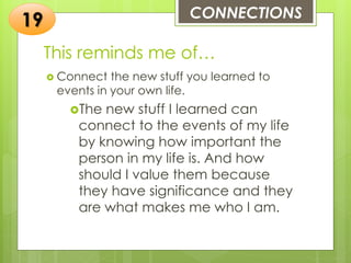 This reminds me of…
 Connect the new stuff you learned to
events in your own life.
The new stuff I learned can
connect to the events of my life
by knowing how important the
person in my life is. And how
should I value them because
they have significance and they
are what makes me who I am.
CONNECTIONS
19
 