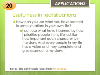 Usefulness in real situations
 How can you use what you have learned
in some situations in your own life?
I can use what have I learned by how
I prioritize people in my life just like
how important each character is in
the story. And every people in my life
has a value and they complete and
give essence to my story.
APPLICATIONS
20
Note: Tests can include ideas from this source.
 