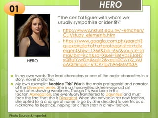 Insert any photo
that shows this
idea. The photo
should be clear
and should fit
and fill this
space.
HERO
“The central figure with whom we
usually sympathize or identify”
o http://www2.nkfust.edu.tw/~emchen/
CLit/study_elements.htm
o https://www.google.com.ph/search?
q=example+of+a+protagonist+in+div
ergent&biw=1366&bih=667&source=ln
ms&tbm=isch&sa=X&ei=SlefVdLEJoH2
yQSqiYzwDA&sqi=2&ved=0CAYQ_AU
oAQ#imgrc=6TCP7lg7h9e4MM%3A
01
 In my own words: The lead characters or one of the major characters in a
story, novel or drama.
 My own example: Beatrice "Tris" Prior is the main protagonist and narrator
of the Divergent series. She is a strong-willed sixteen-year-old girl
who hates showing weakness. Though Tris was born in the
faction Abnegation, she eventually transferred to Dauntless and must
face the fact that she is Divergent. When she arrived in her new faction,
she opted for a change of name to go by. She decided to use Tris as a
nickname for Beatrice, hoping for a fresh start in a new faction.
Photo Source & hyperlink
HERO
 