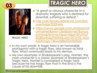 Insert any photo
that shows this
idea. The photo
should be clear
and should fit
and fill this
space.
TRAGIC HERO
TRAGIC HERO
 “A great or virtuous character in a
dramatic tragedy who is destined for
downfall, suffering or defeat.”
 http://dictionary.reference.com/bro
wse/tragic%20hero
 https://www.google.com.ph/search?
q=hamlet&biw=1366&bih=667&sourc
e=lnms&tbm=isch&sa=X&ei=XFufVa7
8G8SiyAS4g7iADA&ved=0CAYQ_AUo
AQ#imgrc=4Kwd4f8eFi0VfM%3A
03
 In my own words: A tragic hero is an honorable
protagonist with a tragic flaw, also known as fatal
flaw, which eventually leads to his demise.
 My own example: In Shakespeare’s play, Hamlet, the
main character is a classic example of Shakespeare’s
Tragic Hero. Hamlet is considered a tragic hero
because he has tragic flaw that in the end is the
cause of his downfall.
Photo Source & hyperlink
 