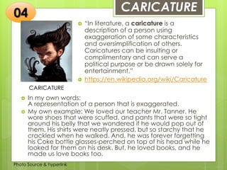 Insert any photo
that shows this
idea. The photo
should be clear
and should fit
and fill this
space.
CARICATURE
CARICATURE
 “In literature, a caricature is a
description of a person using
exaggeration of some characteristics
and oversimplification of others.
Caricatures can be insulting or
complimentary and can serve a
political purpose or be drawn solely for
entertainment.”
 https://en.wikipedia.org/wiki/Caricature
04
 In my own words:
A representation of a person that is exaggerated.
 My own example: We loved our teacher Mr. Tanner. He
wore shoes that were scuffed, and pants that were so tight
around his belly that we wondered if he would pop out of
them. His shirts were neatly pressed, but so starchy that he
crackled when he walked. And, he was forever forgetting
his Coke bottle glasses-perched on top of his head while he
looked for them on his desk. But, he loved books, and he
made us love books too.
Photo Source & hyperlink
 