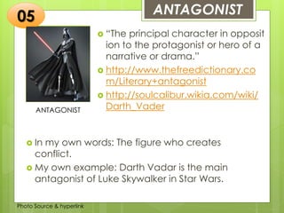 Insert any photo
that shows this
idea. The photo
should be clear
and should fit
and fill this
space.
ANTAGONIST05
ANTAGONIST
 “The principal character in opposit
ion to the protagonist or hero of a
narrative or drama.”
 http://www.thefreedictionary.co
m/Literary+antagonist
 http://soulcalibur.wikia.com/wiki/
Darth_Vader
 In my own words: The figure who creates
conflict.
 My own example: Darth Vadar is the main
antagonist of Luke Skywalker in Star Wars.
Photo Source & hyperlink
 