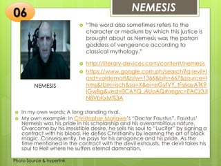 Insert any photo
that shows this
idea. The photo
should be clear
and should fit
and fill this
space.
NEMESIS06
NEMESIS
 “The word also sometimes refers to the
character or medium by which this justice is
brought about as Nemesis was the patron
goddess of vengeance according to
classical mythology.”
 http://literary-devices.com/content/nemesis
 https://www.google.com.ph/search?q=evil+l
ord+voldemort&biw=1366&bih=667&source=l
nms&tbm=isch&sa=X&ei=eGyfVY_tFs6ayATK9
IGwBg&ved=0CAYQ_AUoAQ#imgrc=EACz3Jl
N8VbKxM%3A
 In my own words: A long standing rival.
 My own example: In Christopher Marlowe’s “Doctor Faustus”, Faustus’
Nemesis was his pride in his scholarship and his overambitious nature.
Overcome by his irresistible desire, he sells his soul to “Lucifer” by signing a
contract with his blood. He defies Christianity by learning the art of black
magic. Consequently, he pays for his arrogance and his pride. As the
time mentioned in the contract with the devil exhausts, the devil takes his
soul to Hell where he suffers eternal damnation.
Photo Source & hyperlink
 