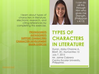 TYPES OF
CHARACTERS
IN LITERATURE
Duran, Abby Channe A.
BSMT, 2C, Humanities 13
July 7, 2015
Mr. Jaime Cabrera
Centro Escolar University,
Philippines
I learn about types of
characters in literature,
electronic research, and
citing references by
completing this exercise.
PROTAGONISTS
ANTAGONISTS
SUPPORT CHARACTERS
CHARACTER DEVELOPMENT
BRAIN EXERCISE
I can do
all this
through
Him who
gives me
strength.
(Philippian
s 4:13)
Related Stuff
 