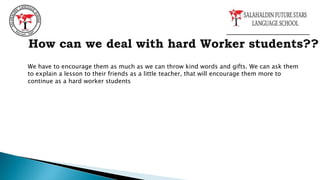 How can we deal with hard Worker students??
We have to encourage them as much as we can throw kind words and gifts. We can ask them
to explain a lesson to their friends as a little teacher, that will encourage them more to
continue as a hard worker students
 