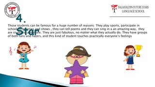 Those students can be famous for a huge number of reasons: They play sports, participate in
school ceremonies and shows , they can tell poems and they can sing in a an amazing way, they
are students, and more. They are just fabulous, no matter what they actually do. They have groups
of both fans and haters, and this kind of student touches practically everyone’s feelings
4.
Star
 