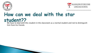 How can we deal with the star
student??
We have to deal with this student in the classroom as a normal student and not to distinguish
him from his friends
 