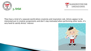 They have a kind of a separate world where creativity and inspiration rule. Artists appear to be
interested just in creative assignments and don’t stay motivated when performing other tasks. It’s
very hard to satisfy Artists’ interest
5. Artist
 
