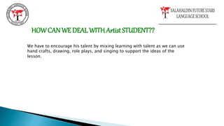 HOWCAN WE DEAL WITHArtist STUDENT??
We have to encourage his talent by mixing learning with talent as we can use
hand crafts, drawing, role plays, and singing to support the ideas of the
lesson.
 
