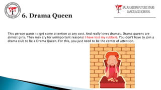 This person wants to get some attention at any cost. And really loves dramas. Drama queens are
almost girls. They may cry for unimportant reasons( I have lost my rubber). You don’t have to join a
drama club to be a Drama Queen. For this, you just need to be the center of attention.
6. Drama Queen
 