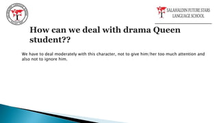 How can we deal with drama Queen
student??
We have to deal moderately with this character, not to give him/her too much attention and
also not to ignore him.
 
