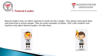 Natural Leaders have an inborn capacity to stand out like a leader. They always have good ideas
and know how to attract people. They are great examples to follow. That’s why students and
teachers truly adore Natural Leaders. Or hate them.
7. Natural Leader
 